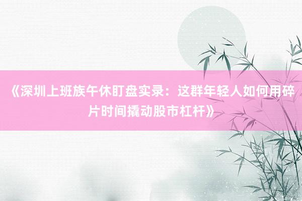 《深圳上班族午休盯盘实录：这群年轻人如何用碎片时间撬动股市杠杆》