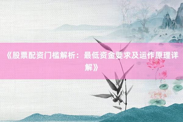 《股票配资门槛解析：最低资金要求及运作原理详解》