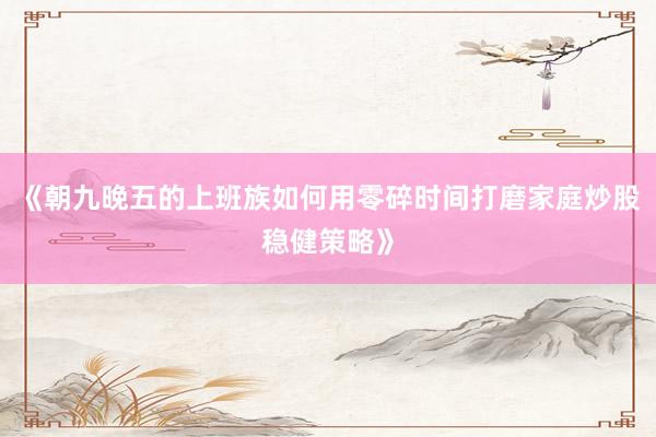 《朝九晚五的上班族如何用零碎时间打磨家庭炒股稳健策略》