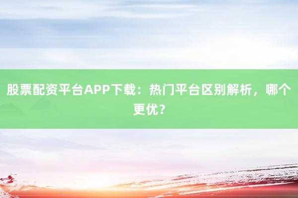 股票配资平台APP下载：热门平台区别解析，哪个更优？