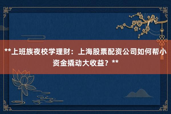 **上班族夜校学理财：上海股票配资公司如何帮小资金撬动大收益？**