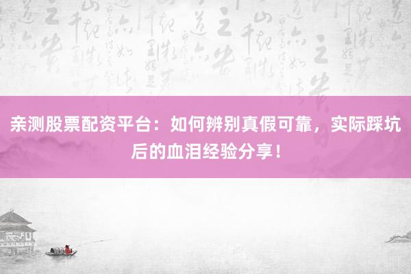 亲测股票配资平台：如何辨别真假可靠，实际踩坑后的血泪经验分享！