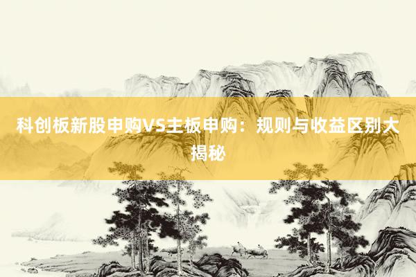 科创板新股申购VS主板申购：规则与收益区别大揭秘