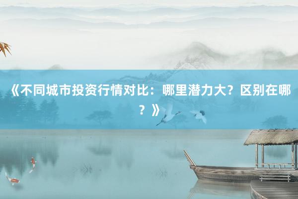 《不同城市投资行情对比：哪里潜力大？区别在哪？》