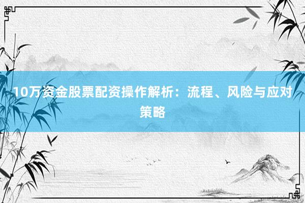 10万资金股票配资操作解析：流程、风险与应对策略