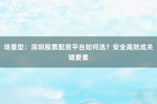 场景型：深圳股票配资平台如何选？安全高效成关键要素
