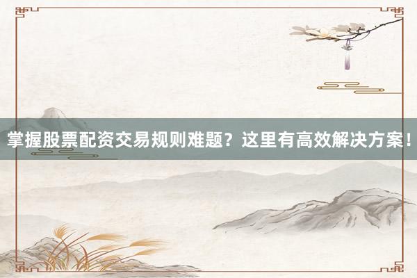 掌握股票配资交易规则难题？这里有高效解决方案！