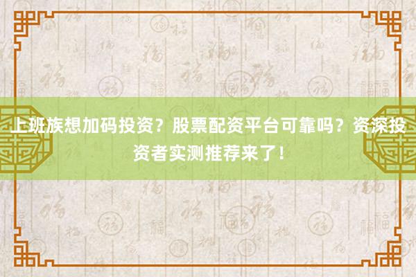 上班族想加码投资？股票配资平台可靠吗？资深投资者实测推荐来了！
