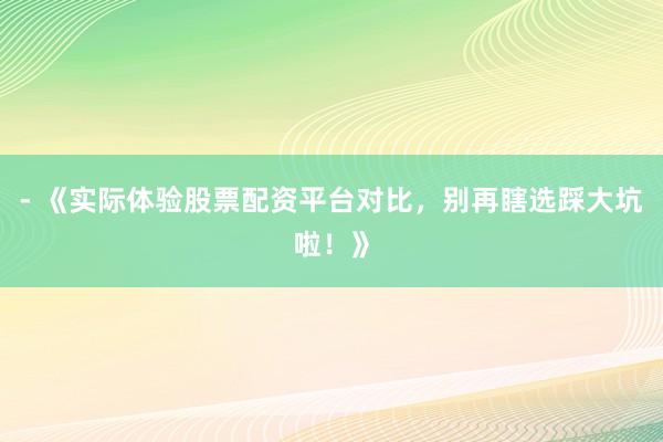 - 《实际体验股票配资平台对比，别再瞎选踩大坑啦！》