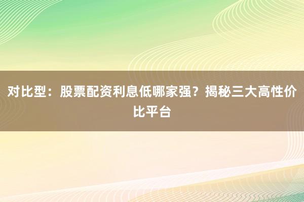 对比型：股票配资利息低哪家强？揭秘三大高性价比平台