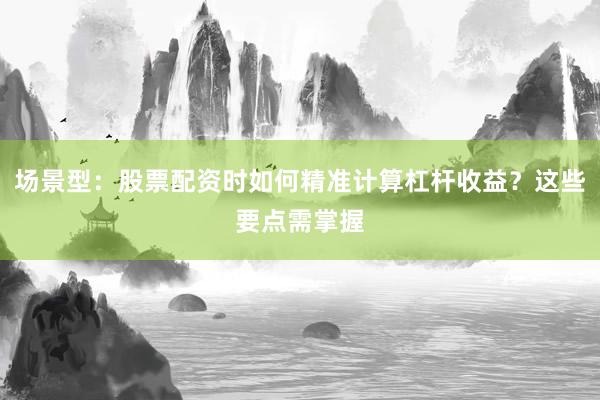 场景型：股票配资时如何精准计算杠杆收益？这些要点需掌握