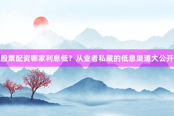 股票配资哪家利息低？从业者私藏的低息渠道大公开