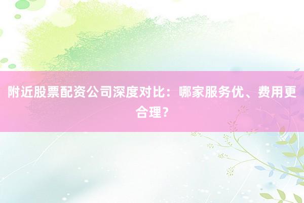 附近股票配资公司深度对比：哪家服务优、费用更合理？