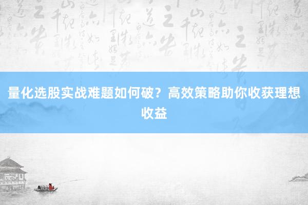 量化选股实战难题如何破？高效策略助你收获理想收益