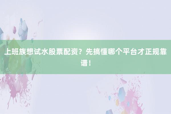 上班族想试水股票配资？先搞懂哪个平台才正规靠谱！