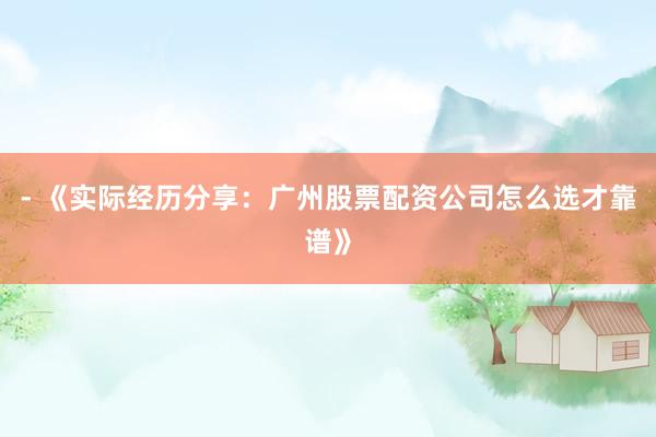 - 《实际经历分享：广州股票配资公司怎么选才靠谱》