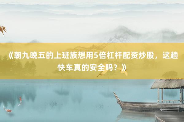 《朝九晚五的上班族想用5倍杠杆配资炒股，这趟快车真的安全吗？》
