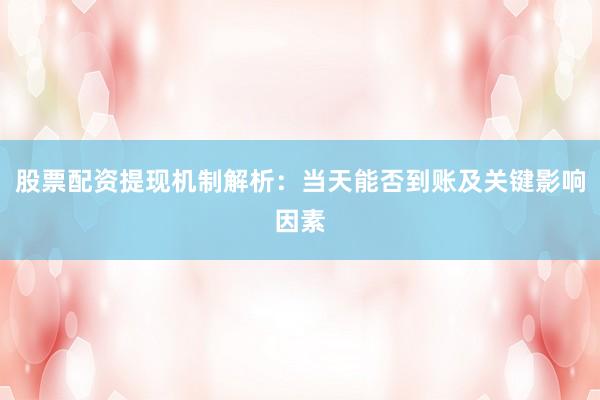 股票配资提现机制解析：当天能否到账及关键影响因素