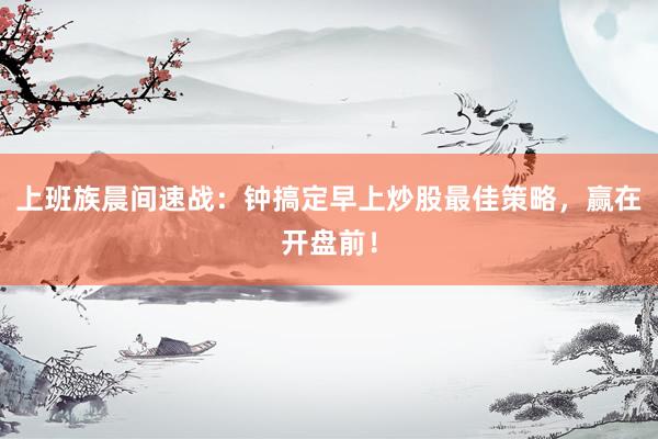 上班族晨间速战：钟搞定早上炒股最佳策略，赢在开盘前！
