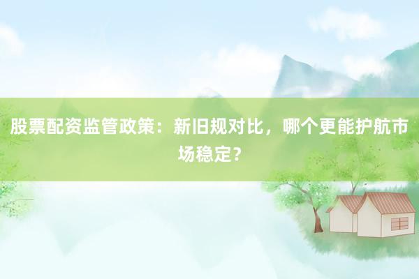 股票配资监管政策:新旧规对比,哪个更能护航市场稳定?