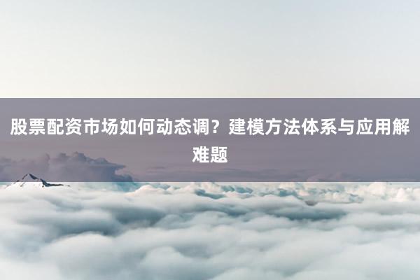 股票配资市场如何动态调？建模方法体系与应用解难题