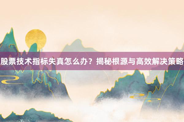 股票技术指标失真怎么办？揭秘根源与高效解决策略