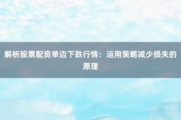解析股票配资单边下跌行情：运用策略减少损失的原理