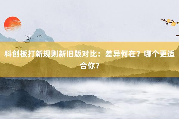 科创板打新规则新旧版对比：差异何在？哪个更适合你？