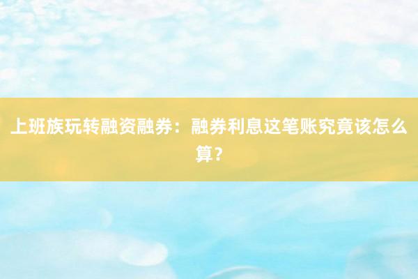 上班族玩转融资融券：融券利息这笔账究竟该怎么算？