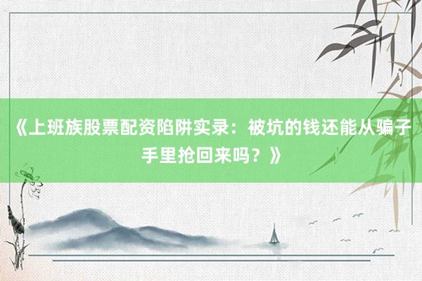 《上班族股票配资陷阱实录：被坑的钱还能从骗子手里抢回来吗？》