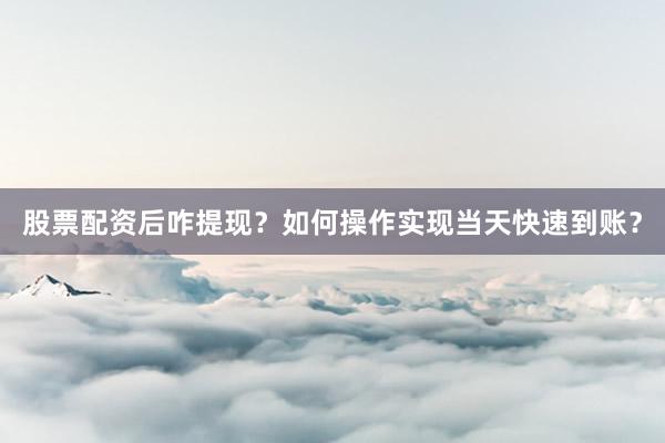 股票配资后咋提现？如何操作实现当天快速到账？