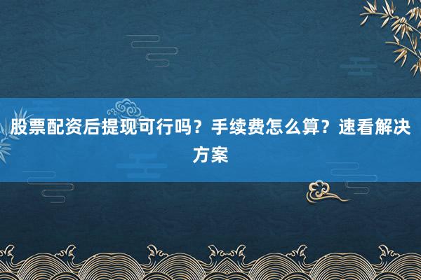 股票配资后提现可行吗？手续费怎么算？速看解决方案