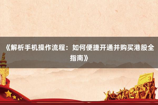 《解析手机操作流程：如何便捷开通并购买港股全指南》
