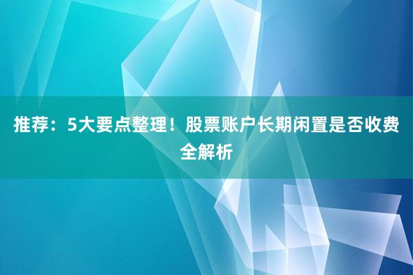 推荐：5大要点整理！股票账户长期闲置是否收费全解析