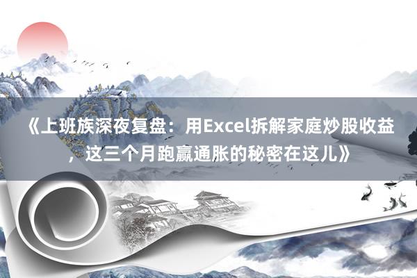 《上班族深夜复盘：用Excel拆解家庭炒股收益，这三个月跑赢通胀的秘密在这儿》