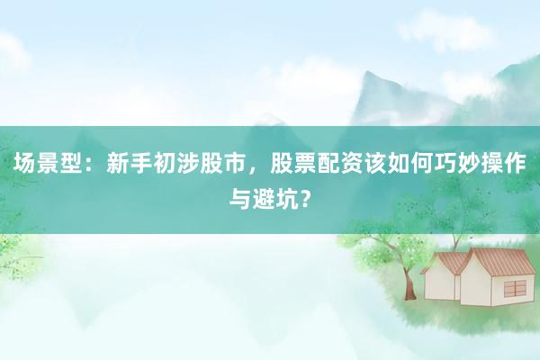 场景型：新手初涉股市，股票配资该如何巧妙操作与避坑？