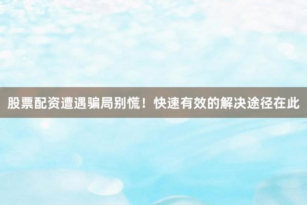股票配资遭遇骗局别慌！快速有效的解决途径在此