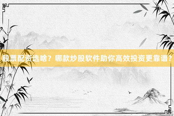 股票配资选啥？哪款炒股软件助你高效投资更靠谱？