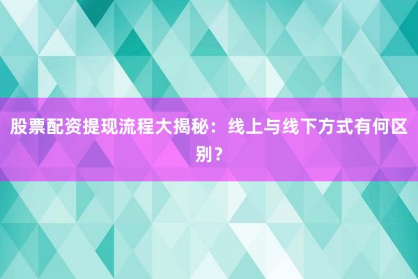 股票配资提现流程大揭秘：线上与线下方式有何区别？