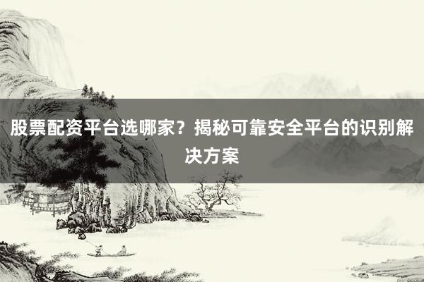 股票配资平台选哪家？揭秘可靠安全平台的识别解决方案