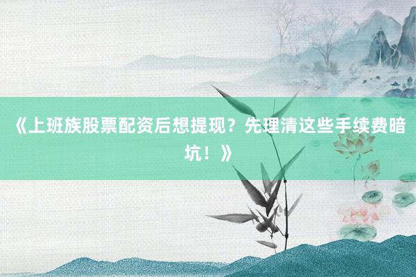 《上班族股票配资后想提现？先理清这些手续费暗坑！》