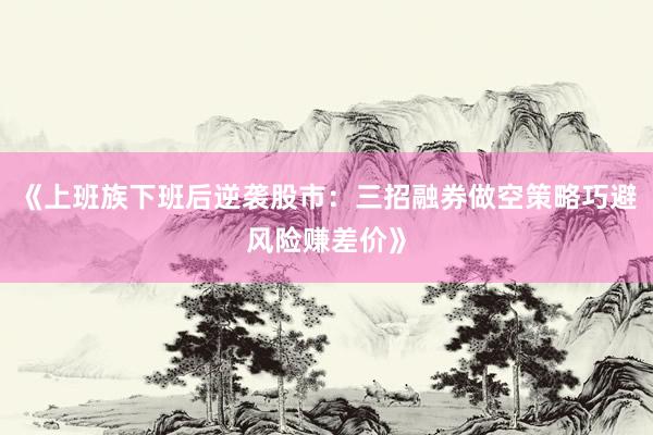 《上班族下班后逆袭股市：三招融券做空策略巧避风险赚差价》