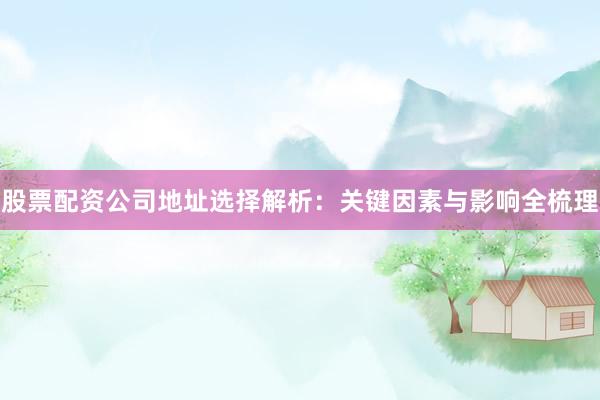 股票配资公司地址选择解析：关键因素与影响全梳理