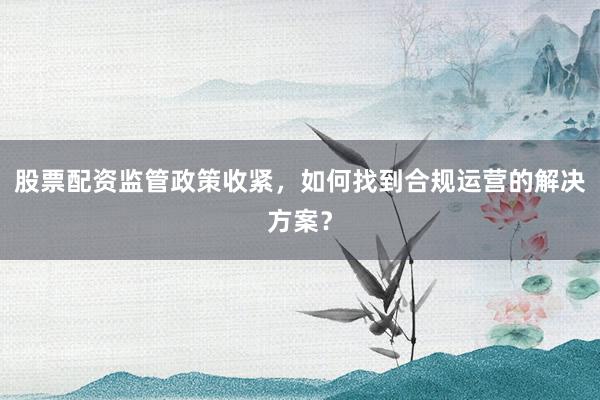 股票配资监管政策收紧，如何找到合规运营的解决方案？