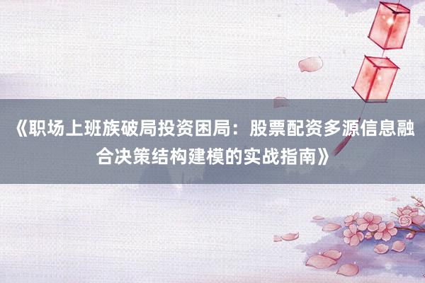 《职场上班族破局投资困局：股票配资多源信息融合决策结构建模的实战指南》