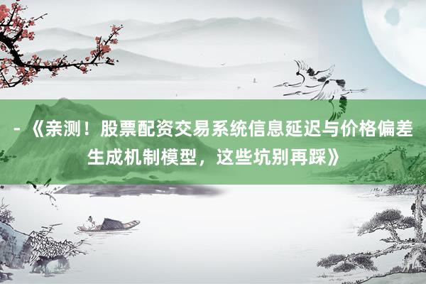 - 《亲测！股票配资交易系统信息延迟与价格偏差生成机制模型，这些坑别再踩》