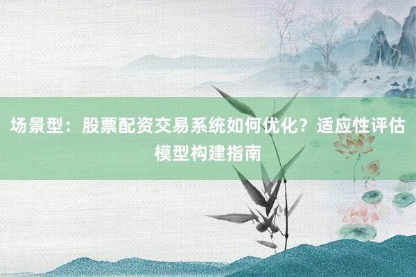 场景型：股票配资交易系统如何优化？适应性评估模型构建指南