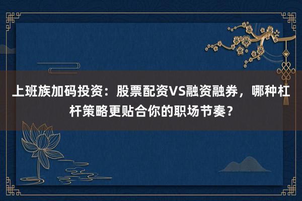 上班族加码投资：股票配资VS融资融券，哪种杠杆策略更贴合你的职场节奏？