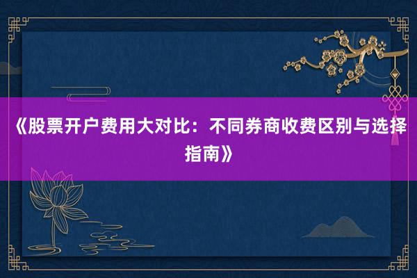 《股票开户费用大对比：不同券商收费区别与选择指南》