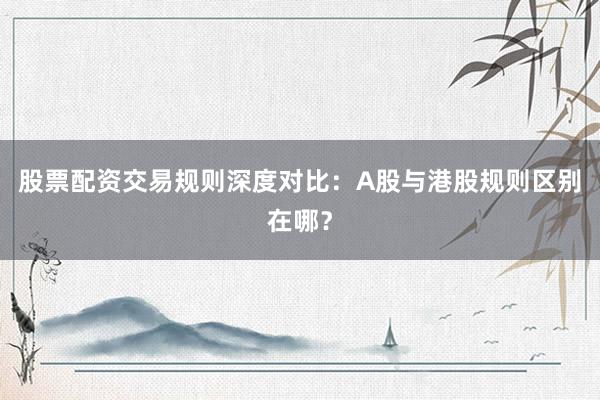 股票配资交易规则深度对比：A股与港股规则区别在哪？